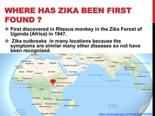 WHERE HAS ZIKA BEEN FIRST
FOUND ?
 First discovered in Rhesus monkey in the Zika Forest of
Uganda (Africa) in 1947.
 Zika outbreaks in many locations because the
symptoms are similar many other diseases so not have
been recognized.
https://www.google.com/map459+54586
 