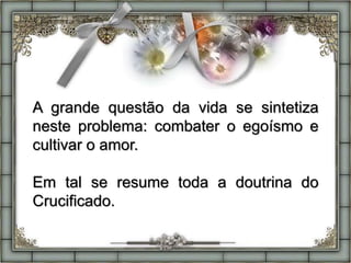 A grande questão da vida se sintetiza
neste problema: combater o egoísmo e
cultivar o amor.
Em tal se resume toda a doutrina do
Crucificado.
 
