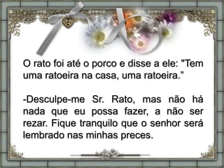 O rato foi até o porco e disse a ele: "Tem
uma ratoeira na casa, uma ratoeira.”
-Desculpe-me Sr. Rato, mas não há
nada que eu possa fazer, a não ser
rezar. Fique tranquilo que o senhor será
lembrado nas minhas preces.
 