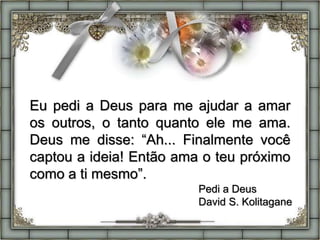 Eu pedi a Deus para me ajudar a amar
os outros, o tanto quanto ele me ama.
Deus me disse: “Ah... Finalmente você
captou a ideia! Então ama o teu próximo
como a ti mesmo”.
Pedi a Deus
David S. Kolitagane
 