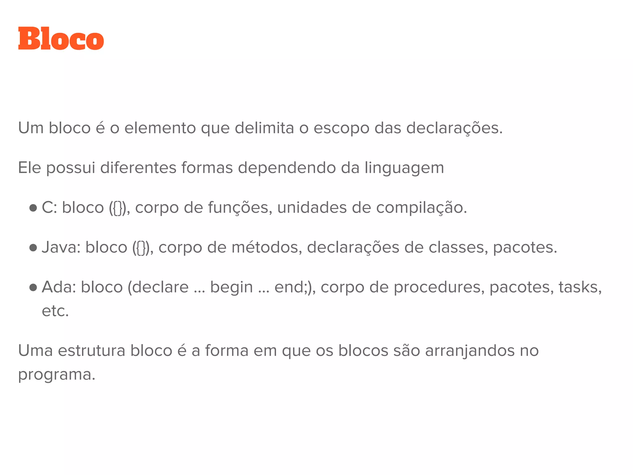 Bloco
Um bloco é o elemento que delimita o escopo das declarações.
Ele possui diferentes formas dependendo da linguagem
● C: bloco ({}), corpo de funções, unidades de compilação.
● Java: bloco ({}), corpo de métodos, declarações de classes, pacotes.
● Ada: bloco (declare … begin … end;), corpo de procedures, pacotes, tasks,
etc.
Uma estrutura bloco é a forma em que os blocos são arranjandos no
programa.
 