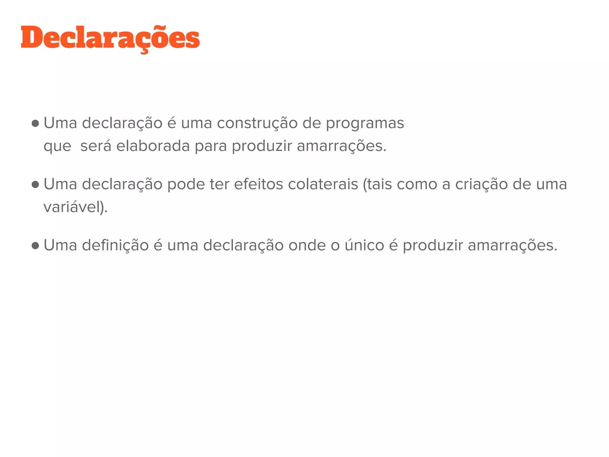 Declarações
● Uma declaração é uma construção de programas
que  será elaborada para produzir amarrações.
● Uma declaração pode ter efeitos colaterais (tais como a criação de uma
variável).
● Uma definição é uma declaração onde o único é produzir amarrações.
 