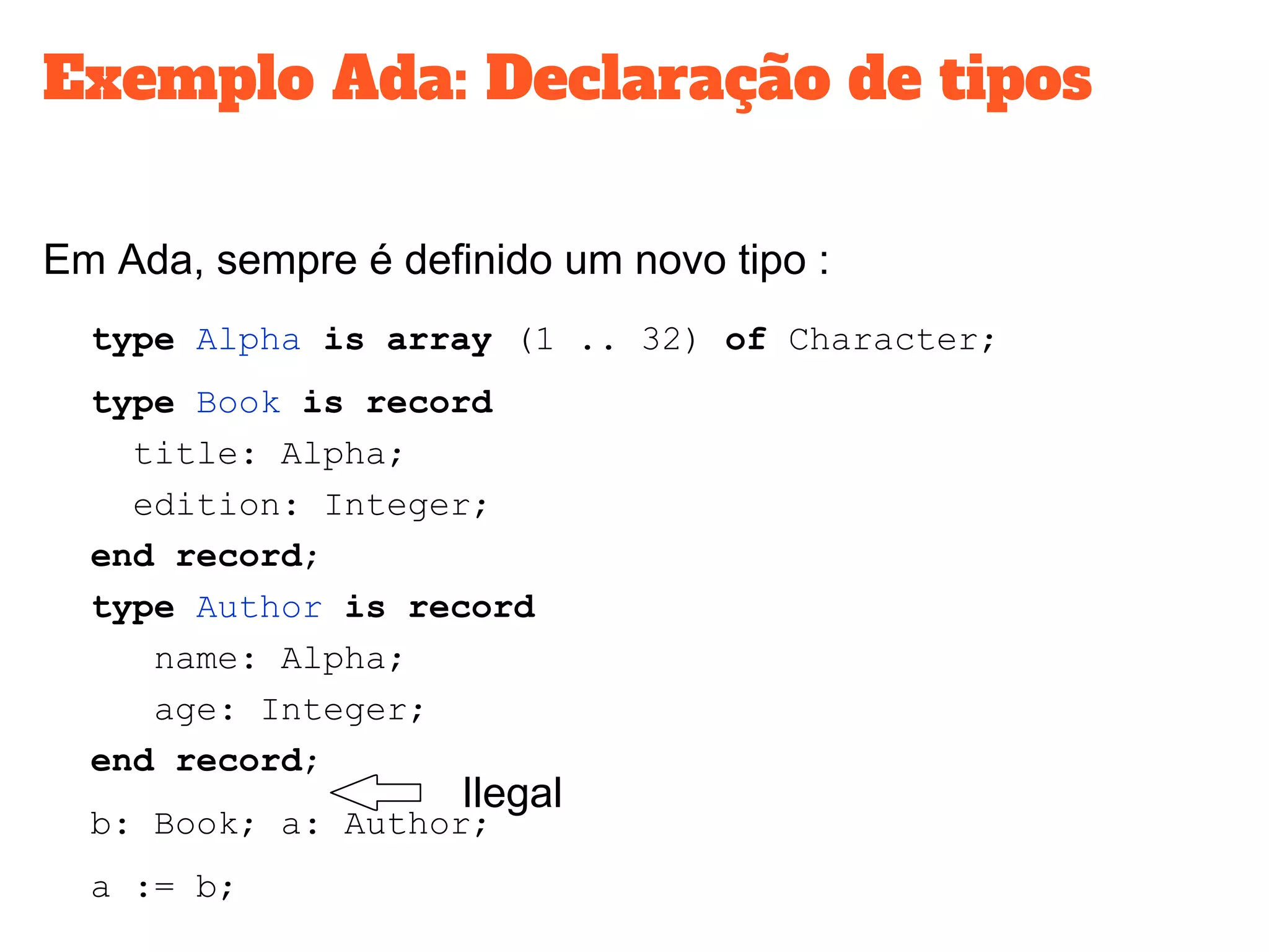 Exemplo Ada: Declaração de tipos
Em Ada, sempre é definido um novo tipo :
type Alpha is array (1 .. 32) of Character;
type Book is record
title: Alpha;
edition: Integer;
end record;
type Author is record
name: Alpha;
age: Integer;
end record;
b: Book; a: Author;
a := b;
Ilegal
 