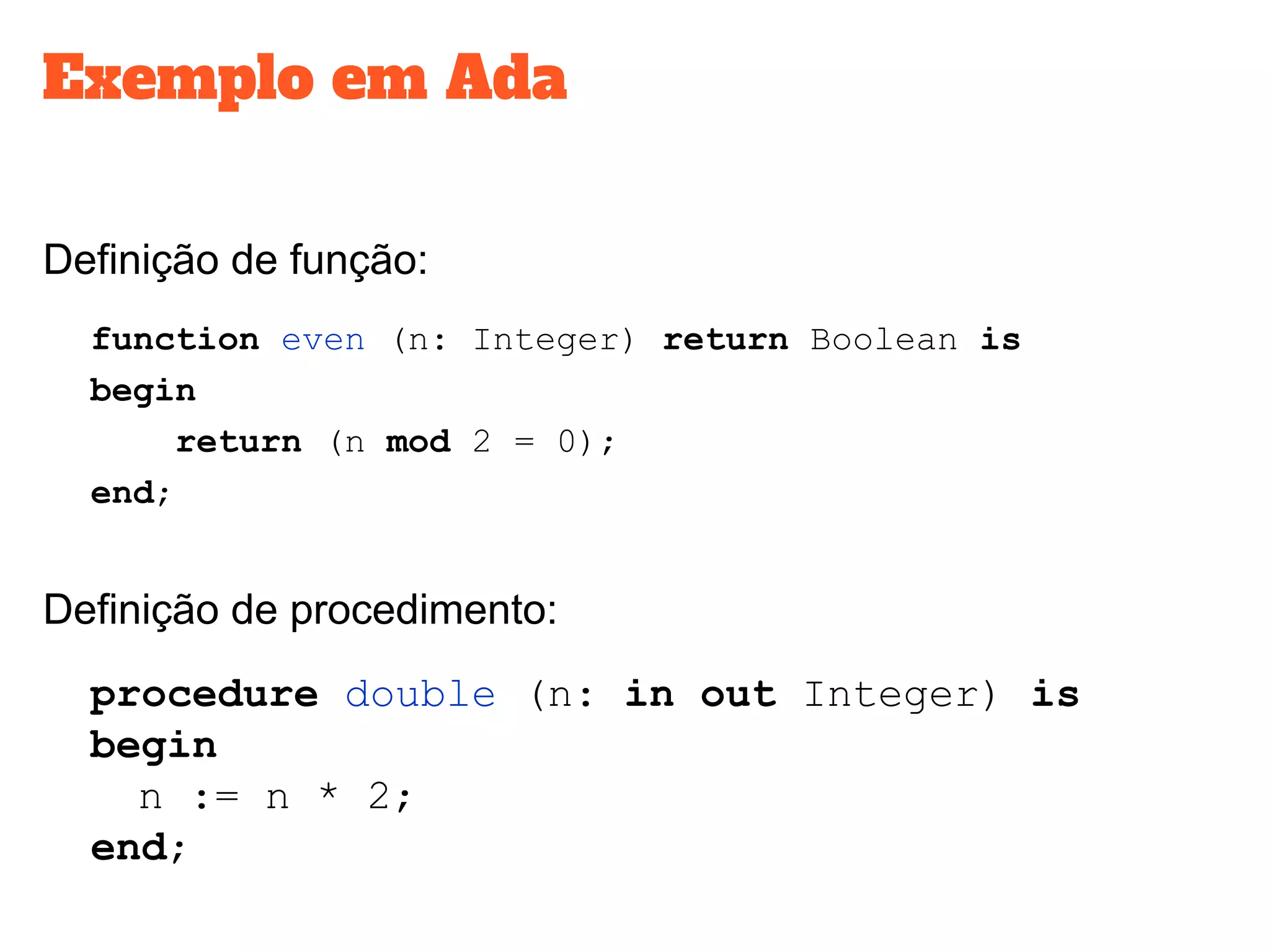 Exemplo em Ada
Definição de função:
function even (n: Integer) return Boolean is
begin
return (n mod 2 = 0);
end;
Definição de procedimento:
procedure double (n: in out Integer) is
begin
n := n * 2;
end;
 
