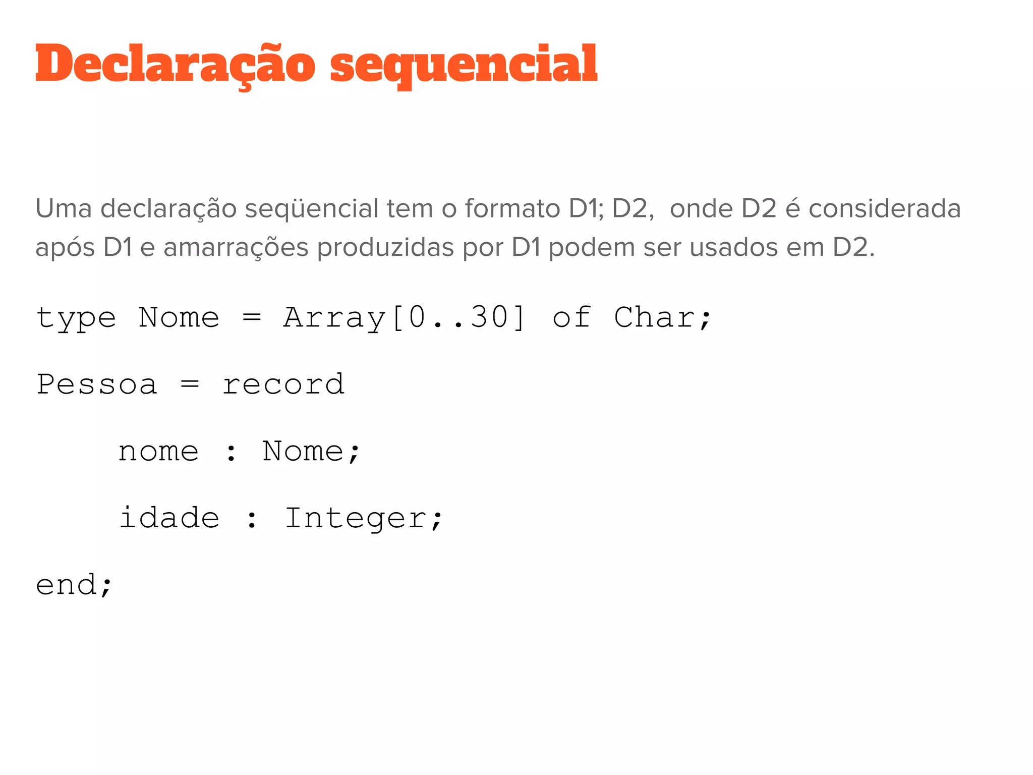Declaração sequencial
Uma declaração seqüencial tem o formato D1; D2,  onde D2 é considerada
após D1 e amarrações produzidas por D1 podem ser usados em D2.
type Nome = Array[0..30] of Char;
Pessoa = record
nome : Nome;
idade : Integer;
end;
 