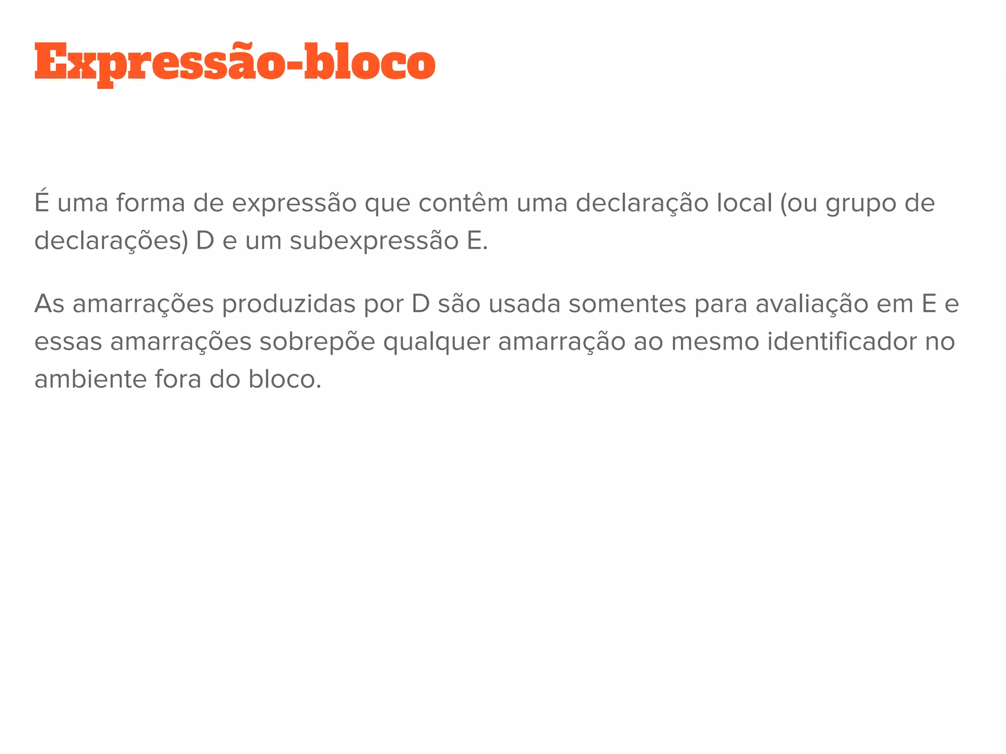 Expressão-bloco
É uma forma de expressão que contêm uma declaração local (ou grupo de
declarações) D e um subexpressão E.
As amarrações produzidas por D são usada somentes para avaliação em E e
essas amarrações sobrepõe qualquer amarração ao mesmo identificador no
ambiente fora do bloco.
 
