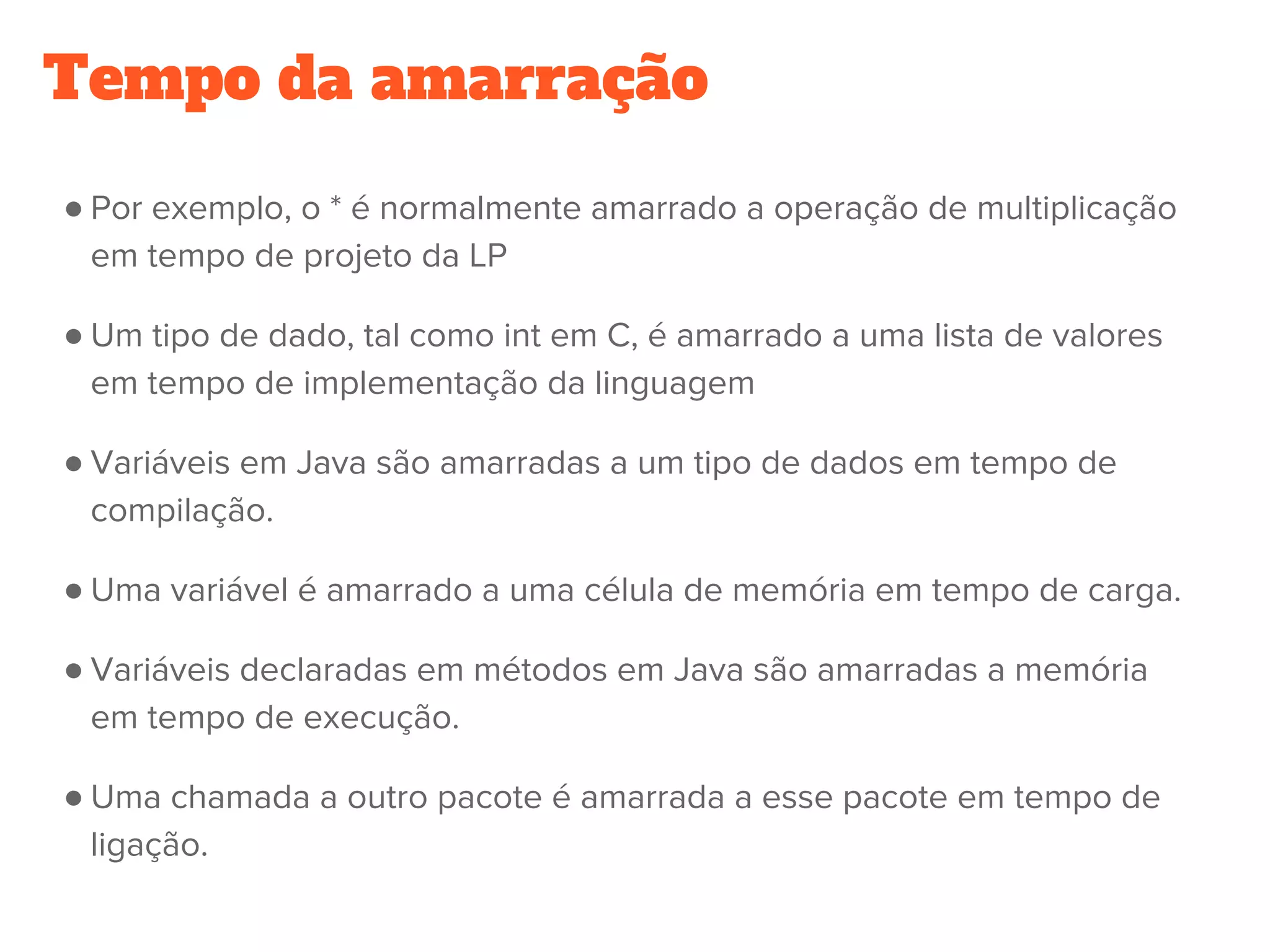 Tempo da amarração
● Por exemplo, o * é normalmente amarrado a operação de multiplicação
em tempo de projeto da LP
● Um tipo de dado, tal como int em C, é amarrado a uma lista de valores
em tempo de implementação da linguagem
● Variáveis em Java são amarradas a um tipo de dados em tempo de
compilação.
● Uma variável é amarrado a uma célula de memória em tempo de carga.
● Variáveis declaradas em métodos em Java são amarradas a memória
em tempo de execução.
● Uma chamada a outro pacote é amarrada a esse pacote em tempo de
ligação.
 
