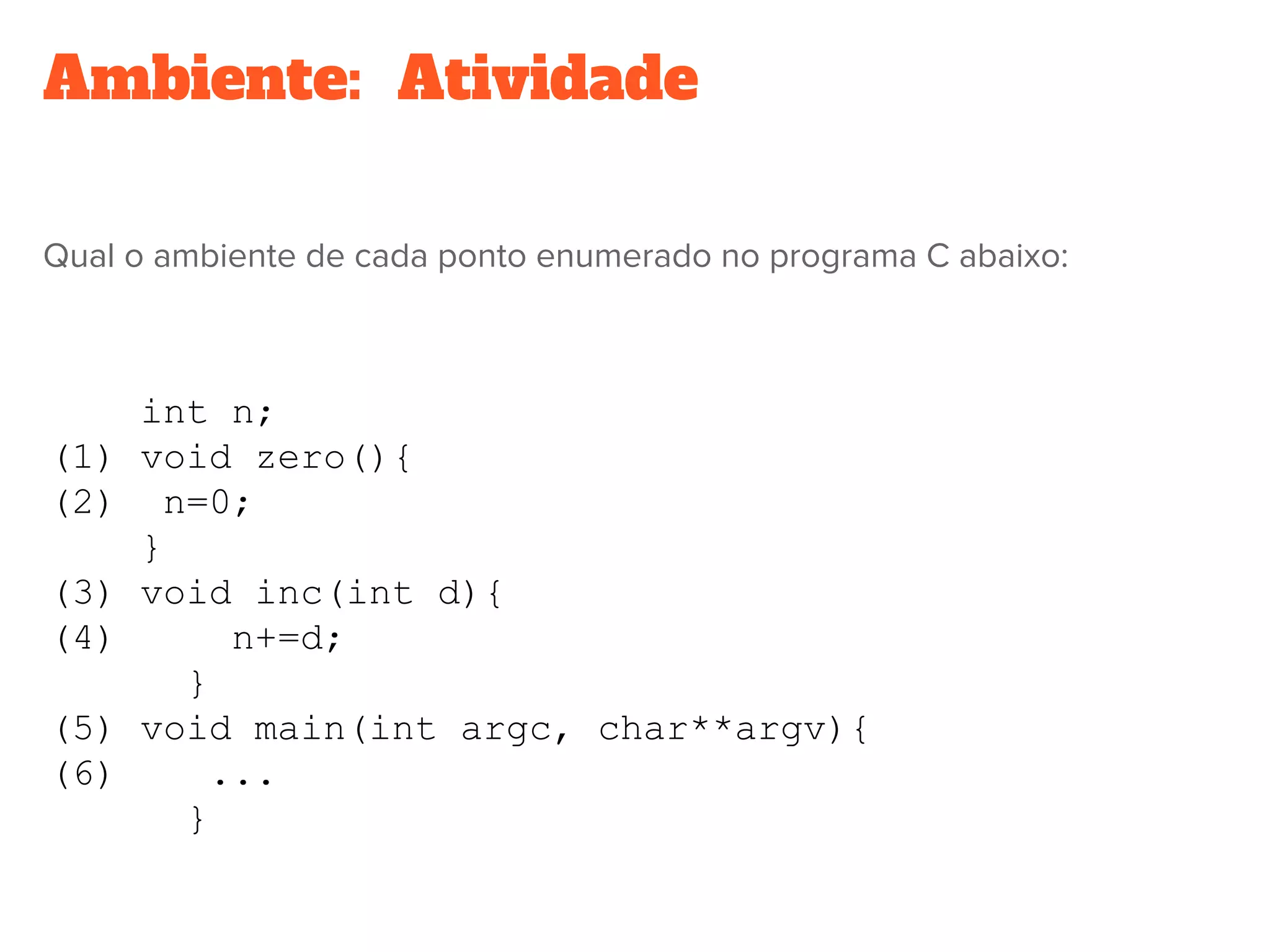 Ambiente:  Atividade
Qual o ambiente de cada ponto enumerado no programa C abaixo:
int n;
(1) void zero(){
(2) n=0;
}
(3) void inc(int d){
(4) n+=d;
}
(5) void main(int argc, char**argv){
(6) ...
}
 