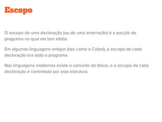 Escopo
O escopo de uma declaração (ou de uma amarração) é a porção do
programa no qual ela tem efeito.
Em algumas linguagens antigas (tais como o Cobol), o escopo de cada
declaração era todo o programa.
Nas linguagens modernas existe o conceito de bloco, e o escopo de cada
declaração é controlada por esta estrutura.
 