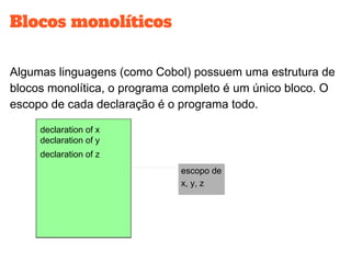 Blocos monolíticos
Algumas linguagens (como Cobol) possuem uma estrutura de
blocos monolítica, o programa completo é um único bloco. O
escopo de cada declaração é o programa todo.
declaration of
x
declaration of
z
declaration of
y
declaration of x
declaration of z
declaration of y
escopo de
x, y, z
 