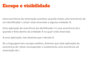 Escopo e visibilidade
Uma ocorrência da amarração acontece quando existe uma ocorrência de
um identificador I, onde I está amarrado a alguma entidade X;
Uma aplicação da ocorrência do identificador I é uma ocorrência de I,
quando é feita dentro da entidade X na qual I está amarrada.
A essa aplicação, nós dizemos que I denota X.
Se a linguagem tem escopo estático, dizemos que toda aplicação da
ocorrência de I deve corresponder a exatamente uma ocorrência da
amarração de I.
 