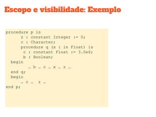 procedure p is
z : constant Integer := 0;
c : Character;
procedure q (x : in Float) is
c : constant Float := 3.0e6;
b : Boolean;
begin
… b … c … x … z …
end q;
begin
… c … z …
end p;
Escopo e visibilidade: Exemplo
 