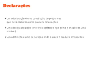 Declarações
● Uma declaração é uma construção de programas
que  será elaborada para produzir amarrações.
● Uma declaração pode ter efeitos colaterais (tais como a criação de uma
variável).
● Uma definição é uma declaração onde o único é produzir amarrações.
 