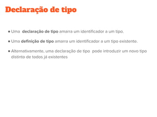 Declaração de tipo
● Uma  declaração de tipo amarra um identificador a um tipo.
● Uma definição de tipo amarra um identificador a um tipo existente.
● Alternativamente, uma declaração de tipo  pode introduzir um novo tipo
distinto de todos já existentes
 