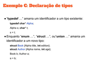 Exemplo C: Declaração de tipos
●“typedef …” amarra um identificador a um tipo existente:
typedef char* Alpha;
Alpha s; char* t;
s = t;
●Enquanto “enum …”, “struct …”, ou“union …” amarra um
identificador a um novo tipo:
struct Book {Alpha title, int edition};
struct Author {Alpha name, int age};
Book b; Author a;
a = b;
 