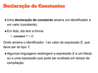 Declaração de Constantes
●Uma declaração de constante amarra um identificador a
um valor (constante).
●Em Ada, ela tem a forma:
I : constant T := E;
Onde amarra o identificador I ao valor da expressão E, que
deve ser do tipo T.
●Algumas linguagens restringem a expressão E a um literal,
ou a uma expressão que pode ser avaliada em tempo de
compilação.
 