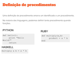 Definição de procedimentos
Uma definição de procedimento amarra um identificado a um procedimento.
Na maioria das linguagens, podemos definir tanto procedimento quando
funções.
def hello():
print "Hello
World!"
return
def multiply(a,b)
product = a * b
end
multiply a b = a * b
PYTHON RUBY
HASKELL
 