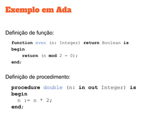 Exemplo em Ada
Definição de função:
function even (n: Integer) return Boolean is
begin
return (n mod 2 = 0);
end;
Definição de procedimento:
procedure double (n: in out Integer) is
begin
n := n * 2;
end;
 