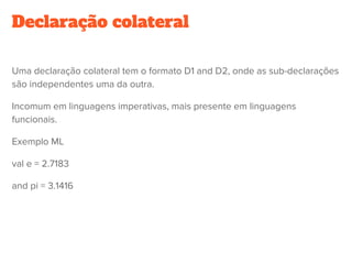 Declaração colateral
Uma declaração colateral tem o formato D1 and D2, onde as sub-declarações
são independentes uma da outra.
Incomum em linguagens imperativas, mais presente em linguagens
funcionais.
Exemplo ML
val e = 2.7183
and pi = 3.1416
 