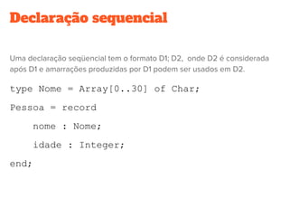 Declaração sequencial
Uma declaração seqüencial tem o formato D1; D2,  onde D2 é considerada
após D1 e amarrações produzidas por D1 podem ser usados em D2.
type Nome = Array[0..30] of Char;
Pessoa = record
nome : Nome;
idade : Integer;
end;
 