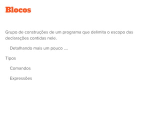 Blocos
Grupo de construções de um programa que delimita o escopo das
declarações contidas nele. 
    Detalhando mais um pouco ....
Tipos
    Comandos
    Expressões
 