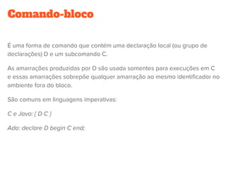 Comando-bloco
É uma forma de comando que contém uma declaração local (ou grupo de
declarações) D e um subcomando C.
As amarrações produzidas por D são usada somentes para execuções em C
e essas amarrações sobrepõe qualquer amarração ao mesmo identificador no
ambiente fora do bloco.
São comuns em linguagens imperativas:
C e Java: { D C }
Ada: declare D begin C end;
 