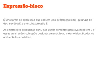 Expressão-bloco
É uma forma de expressão que contêm uma declaração local (ou grupo de
declarações) D e um subexpressão E.
As amarrações produzidas por D são usada somentes para avaliação em E e
essas amarrações sobrepõe qualquer amarração ao mesmo identificador no
ambiente fora do bloco.
 
