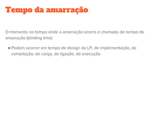 Tempo da amarração
O momento no tempo onde a amarração ocorre é chamado de tempo de
amarração (binding time)
● Podem ocorrer em tempo de design da LP, de implementação, de
compilação, de carga, de ligação, de execução
 