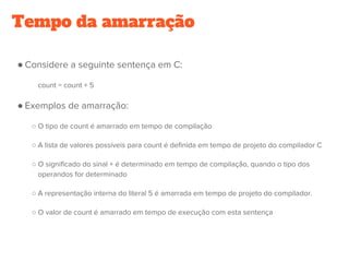 Tempo da amarração
● Considere a seguinte sentença em C:
count = count + 5
● Exemplos de amarração:
○ O tipo de count é amarrado em tempo de compilação
○ A lista de valores possíveis para count é definida em tempo de projeto do compilador C
○ O significado do sinal + é determinado em tempo de compilação, quando o tipo dos
operandos for determinado
○ A representação interna do literal 5 é amarrada em tempo de projeto do compilador.
○ O valor de count é amarrado em tempo de execução com esta sentença
 