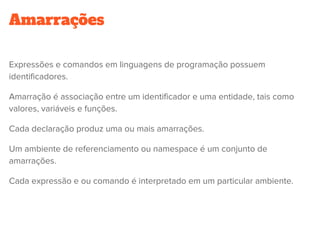 Amarrações
Expressões e comandos em linguagens de programação possuem
identificadores.
Amarração é associação entre um identificador e uma entidade, tais como
valores, variáveis e funções.
Cada declaração produz uma ou mais amarrações.
Um ambiente de referenciamento ou namespace é um conjunto de
amarrações.
Cada expressão e ou comando é interpretado em um particular ambiente.
 