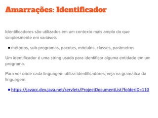 Amarrações: Identificador
Identificadores são utilizados em um contexto mais amplo do que
simplesmente em variáveis
● métodos, sub-programas, pacotes, módulos, classes, parâmetros
Um identificador é uma string usada para identificar alguma entidade em um
programa.
Para ver onde cada linguagem utiliza identificadores, veja na gramática da
linguagem:
● https://javacc.dev.java.net/servlets/ProjectDocumentList?folderID=110
 