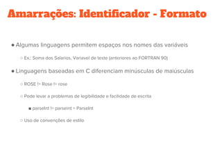 Amarrações: Identificador - Formato
● Algumas linguagens permitem espaços nos nomes das variáveis
○ Ex.: Soma dos Salarios, Variavel de teste (anteriores ao FORTRAN 90)
● Linguagens baseadas em C diferenciam minúsculas de maiúsculas
○ ROSE != Rose != rose
○ Pode levar a problemas de legibilidade e facilidade de escrita
■ parseInt != parseint = ParseInt
○ Uso de convenções de estilo
 