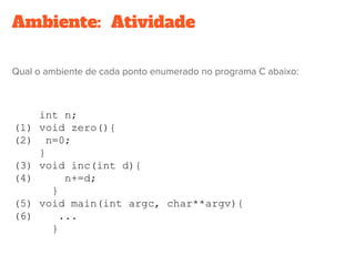 Ambiente:  Atividade
Qual o ambiente de cada ponto enumerado no programa C abaixo:
int n;
(1) void zero(){
(2) n=0;
}
(3) void inc(int d){
(4) n+=d;
}
(5) void main(int argc, char**argv){
(6) ...
}
 