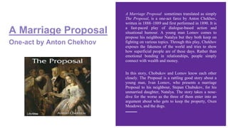 A Marriage Proposal
One-act by Anton Chekhov
A Marriage Proposal sometimes translated as simply
The Proposal, is a one-act farce by Anton Chekhov,
written in 1888–1889 and first performed in 1890. It is
a fast-paced play of dialogue-based action and
situational humour. A young man Lomov comes to
propose his neighbour Natalya but they both keep on
fighting on various topics. Through this play, Chekhov
exposes the fakeness of the world and tries to show
how superficial people are of these days. Rather than
emotional bonding in relationships, people simply
connect with wealth and money.
In this story, Chobukov and Lomov know each other
closely. The Proposal is a rattling good story about a
young man, Ivan Lomov, who presents a marriage
Proposal to his neighbour, Stepan Chubukov, for his
unmarried daughter, Natalya. The story takes a nose-
dive for the worse as the three of them enter into an
argument about who gets to keep the property, Oxen
Meadows, and the dogs.
 