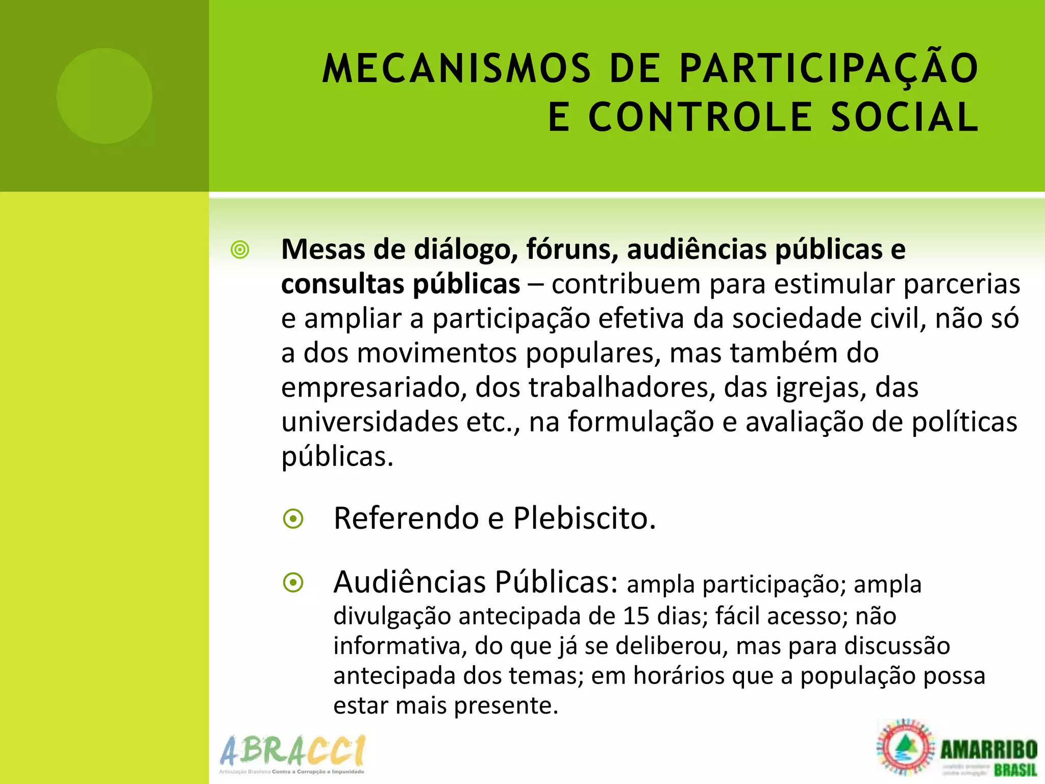 MECANISMOS DE PARTICIPAÇÃO
                E CONTROLE SOCIAL


   Mesas de diálogo, fóruns, audiências públicas e
    consultas públicas – contribuem para estimular parcerias
    e ampliar a participação efetiva da sociedade civil, não só
    a dos movimentos populares, mas também do
    empresariado, dos trabalhadores, das igrejas, das
    universidades etc., na formulação e avaliação de políticas
    públicas.
       Referendo e Plebiscito.
       Audiências Públicas: ampla participação; ampla
        divulgação antecipada de 15 dias; fácil acesso; não
        informativa, do que já se deliberou, mas para discussão
        antecipada dos temas; em horários que a população possa
        estar mais presente.
 