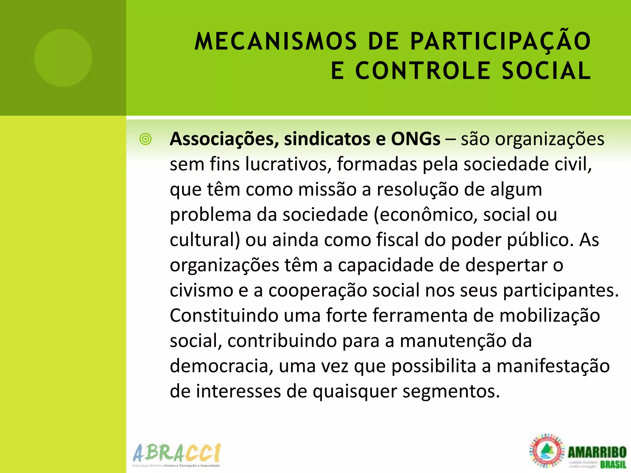 MECANISMOS DE PARTICIPAÇÃO
              E CONTROLE SOCIAL

   Associações, sindicatos e ONGs – são organizações
    sem fins lucrativos, formadas pela sociedade civil,
    que têm como missão a resolução de algum
    problema da sociedade (econômico, social ou
    cultural) ou ainda como fiscal do poder público. As
    organizações têm a capacidade de despertar o
    civismo e a cooperação social nos seus participantes.
    Constituindo uma forte ferramenta de mobilização
    social, contribuindo para a manutenção da
    democracia, uma vez que possibilita a manifestação
    de interesses de quaisquer segmentos.
 