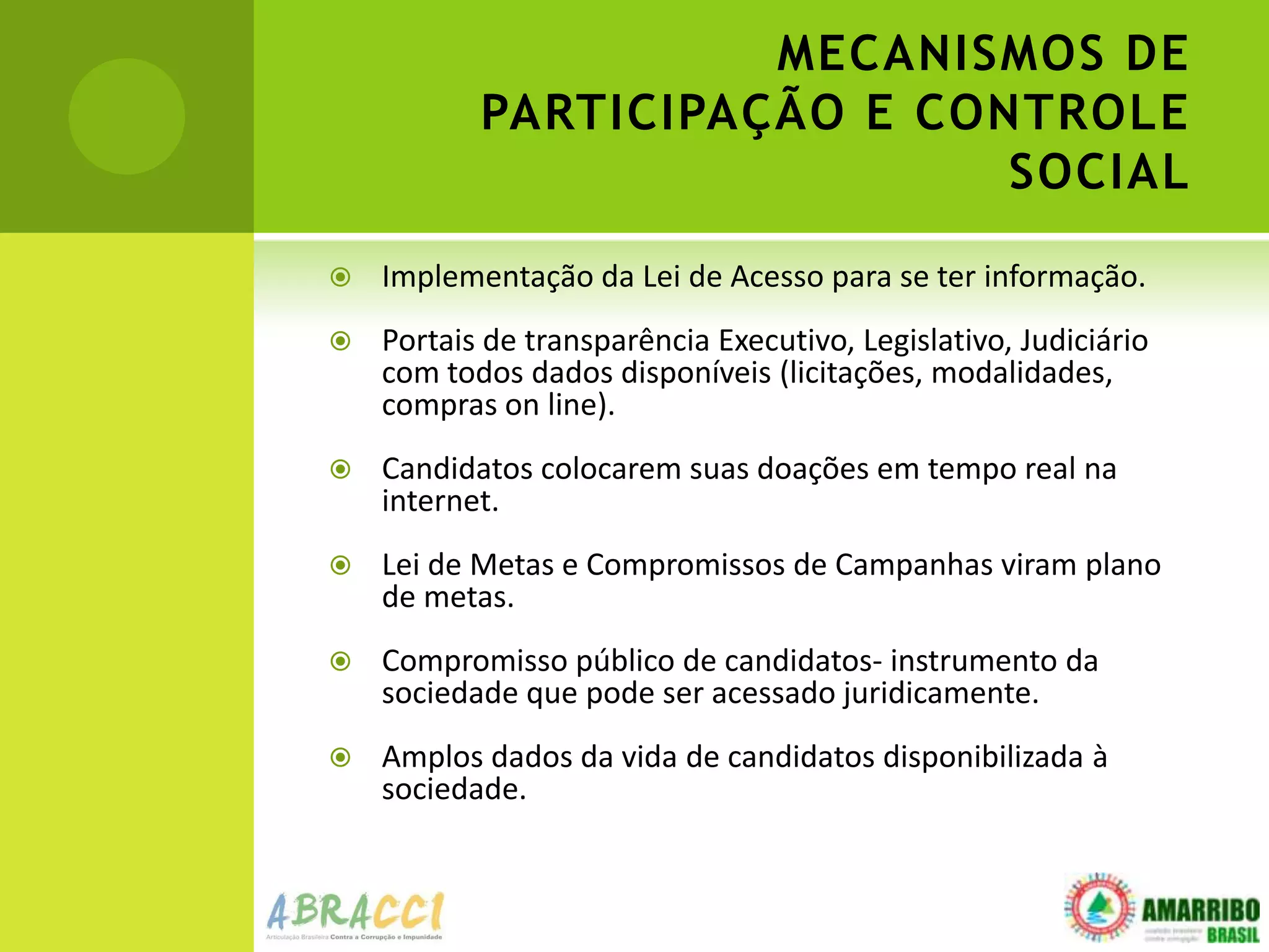MECANISMOS DE
           PARTICIPAÇÃO E CONTROLE
                             SOCIAL
   Implementação da Lei de Acesso para se ter informação.
   Portais de transparência Executivo, Legislativo, Judiciário
    com todos dados disponíveis (licitações, modalidades,
    compras on line).
   Candidatos colocarem suas doações em tempo real na
    internet.
   Lei de Metas e Compromissos de Campanhas viram plano
    de metas.
   Compromisso público de candidatos- instrumento da
    sociedade que pode ser acessado juridicamente.
   Amplos dados da vida de candidatos disponibilizada à
    sociedade.
 