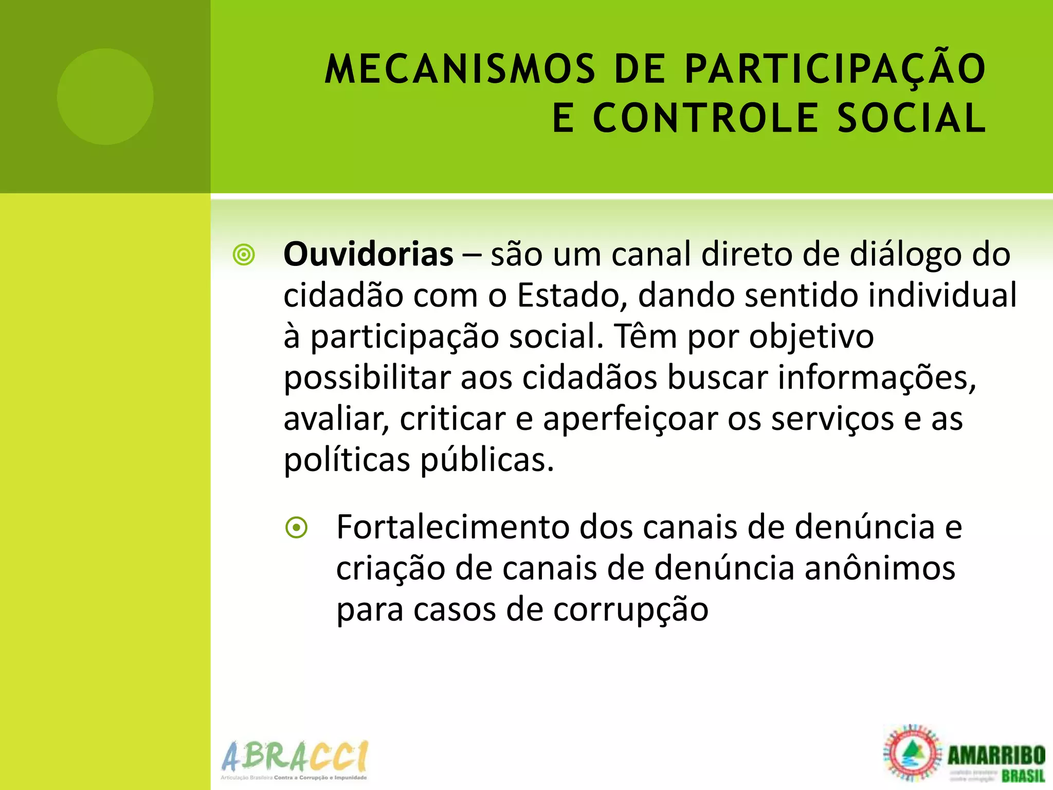 MECANISMOS DE PARTICIPAÇÃO
                E CONTROLE SOCIAL


   Ouvidorias – são um canal direto de diálogo do
    cidadão com o Estado, dando sentido individual
    à participação social. Têm por objetivo
    possibilitar aos cidadãos buscar informações,
    avaliar, criticar e aperfeiçoar os serviços e as
    políticas públicas.
       Fortalecimento dos canais de denúncia e
        criação de canais de denúncia anônimos
        para casos de corrupção
 