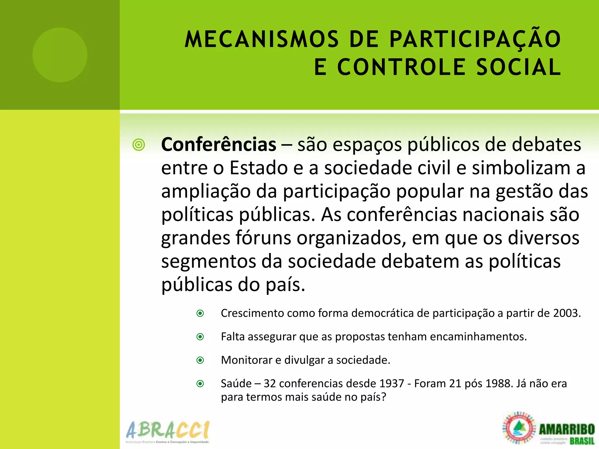 MECANISMOS DE PARTICIPAÇÃO
              E CONTROLE SOCIAL


   Conferências – são espaços públicos de debates
    entre o Estado e a sociedade civil e simbolizam a
    ampliação da participação popular na gestão das
    políticas públicas. As conferências nacionais são
    grandes fóruns organizados, em que os diversos
    segmentos da sociedade debatem as políticas
    públicas do país.
          Crescimento como forma democrática de participação a partir de 2003.
          Falta assegurar que as propostas tenham encaminhamentos.
          Monitorar e divulgar a sociedade.
          Saúde – 32 conferencias desde 1937 - Foram 21 pós 1988. Já não era
           para termos mais saúde no país?
 