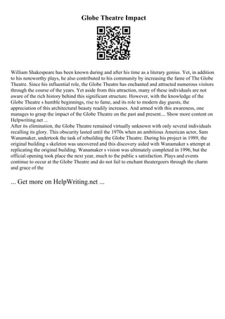 Globe Theatre Impact
William Shakespeare has been known during and after his time as a literary genius. Yet, in addition
to his noteworthy plays, he also contributed to his community by increasing the fame of The Globe
Theatre. Since his influential role, the Globe Theatre has enchanted and attracted numerous visitors
through the course of the years. Yet aside from this attraction, many of these individuals are not
aware of the rich history behind this significant structure. However, with the knowledge of the
Globe Theatre s humble beginnings, rise to fame, and its role to modern day guests, the
appreciation of this architectural beauty readily increases. And armed with this awareness, one
manages to grasp the impact of the Globe Theatre on the past and present.... Show more content on
Helpwriting.net ...
After its elimination, the Globe Theatre remained virtually unknown with only several individuals
recalling its glory. This obscurity lasted until the 1970s when an ambitious American actor, Sam
Wanamaker, undertook the task of rebuilding the Globe Theatre. During his project in 1989, the
original building s skeleton was uncovered and this discovery aided with Wanamaker s attempt at
replicating the original building. Wanamaker s vision was ultimately completed in 1996, but the
official opening took place the next year, much to the public s satisfaction. Plays and events
continue to occur at the Globe Theatre and do not fail to enchant theatergoers through the charm
and grace of the
... Get more on HelpWriting.net ...
 