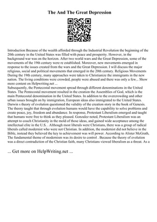 The And The Great Depression
Introduction Because of the wealth afforded through the Industrial Revolution the beginning of the
20th century in the United States was filled with peace and prosperity. However, in the
background war was on the horizon. After two world wars and the Great Depression, some of the
movements of the 19th century were re established. Moreover, new movements emerged in
response to the issues created from the wars and the Great Depression. I will discuss the major
religious, social and political movements that emerged in the 20th century. Religious Movements
During the 19th century, many approaches were taken to Christianize the immigrants in the new
nation. The living conditions were crowded, people were abused and there was only a few... Show
more content on Helpwriting.net ...
Subsequently, the Pentecostal movement spread through different denominations in the United
States. The Pentecostal movement resulted in the creation the Assemblies of God, which is the
main Pentecostal denomination in the United States. In addition to the overcrowding and other
urban issues brought on by immigration, European ideas also immigrated to the United States.
Darwin s theory of evolution questioned the validity of the creation story in the book of Genesis.
The theory taught that through evolution humans would have the capability to solve problems and
create peace, joy, freedom and abundance. In response, Protestant Liberalism emerged and taught
that humans were free to think as they pleased. Gonzalez noted, Protestant Liberalism was an
attempt to couch Christianity in the mold of those ideas, and gained wide acceptance among the
intellectual elite in the U.S. . Although most liberals were Christians, there was a group of radical
liberals called modernist who were not Christian. In addition, the modernist did not believe in the
Bible, instead they believed the key to achievement was will power. According to Alister McGrath,
The fundamental theme of modernism was its desire to control . Because the theory of evolution
was a direct contradiction of the Christian faith, many Christians viewed liberalism as a threat. As a
... Get more on HelpWriting.net ...
 