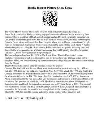 Rocky Horror Picture Show Essay
The Rocky Horror Picture Show starts off with Brad and Janet (originally casted as
Jarrod Emick and Alice Ripley), a newly engaged conventional couple are on a road trip from
Denton, Ohio to visit their old high school science teacher, Dr. Scott (originally casted as Lea
DeLaria) to tell him the great news. On the way, their car breaks down, and they stumble upon
Frank N Furter s (originally casted as Tom Hewitt), where he s holding a convention of people
from his home planet, Transexual Transylvania. During the night of their visit, Frank N Furter,
who is also guilty of killing Dr. Scott s uncle, Eddie, reveals to his guests, including Brad and
Janet, that he s been creating an artificial man named Rocky (Originally played by Sebastian
LaCause) ... Show more content on Helpwriting.net ...
The musical opened on June 16, 1973, at The Royal Court Theatre Upstairs in London,
England. The musical which was originally a just for kicks show was intended to run only a
couple of weeks, but took broadway by storm and became a huge success. The musical then moved
from the 60seat
Theatre Upstairs to a series of larger theatres such as the Classic
Cinema. The Rocky Horror Picture Show made the cinema it s home from Aug. 14, 1973 to
Oct. 20, 1973, then moving to King s Road from Nov. 3, 1973 to March 31, 1979, and finally the
Comedy Theatre in the West End from April 6, 1979 until September 13, 1980 marking the end of
the shows initial run in the UK. The show played in London for a total of 2,960 performances.
About ten months into the run, Lou Adler saw the musical and brought it to the United States with
the show s first preview on March 19, 1974. The Rocky Horror Picture Show then spread all
throughout the world with the Australian premiere also in 1974 and Japan in 1975. The musical
was made into a feature film 1975 shot at Oakley Court in Windsor, England. In an attempt as a
promotion for the movie, the musical was brought back to the broadway stage on
March 10, 1975, but failed to capture audiences, with a total of only 3 previews and
... Get more on HelpWriting.net ...
 
