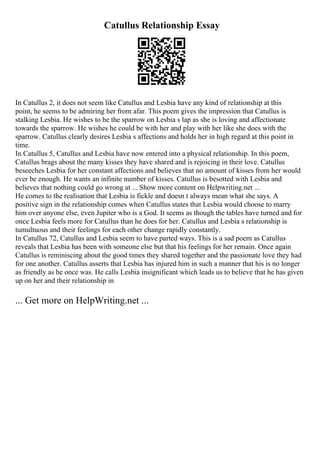 Catullus Relationship Essay
In Catullus 2, it does not seem like Catullus and Lesbia have any kind of relationship at this
point, he seems to be admiring her from afar. This poem gives the impression that Catullus is
stalking Lesbia. He wishes to be the sparrow on Lesbia s lap as she is loving and affectionate
towards the sparrow. He wishes he could be with her and play with her like she does with the
sparrow. Catullus clearly desires Lesbia s affections and holds her in high regard at this point in
time.
In Catullus 5, Catullus and Lesbia have now entered into a physical relationship. In this poem,
Catullus brags about the many kisses they have shared and is rejoicing in their love. Catullus
beseeches Lesbia for her constant affections and believes that no amount of kisses from her would
ever be enough. He wants an infinite number of kisses. Catullus is besotted with Lesbia and
believes that nothing could go wrong at ... Show more content on Helpwriting.net ...
He comes to the realisation that Lesbia is fickle and doesn t always mean what she says. A
positive sign in the relationship comes when Catullus states that Lesbia would choose to marry
him over anyone else, even Jupiter who is a God. It seems as though the tables have turned and for
once Lesbia feels more for Catullus than he does for her. Catullus and Lesbia s relationship is
tumultuous and their feelings for each other change rapidly constantly.
In Catullus 72, Catullus and Lesbia seem to have parted ways. This is a sad poem as Catullus
reveals that Lesbia has been with someone else but that his feelings for her remain. Once again
Catullus is reminiscing about the good times they shared together and the passionate love they had
for one another. Catullus asserts that Lesbia has injured him in such a manner that his is no longer
as friendly as he once was. He calls Lesbia insignificant which leads us to believe that he has given
up on her and their relationship in
... Get more on HelpWriting.net ...
 