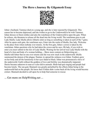 The Hero s Journey By Gilgamesh Essay
Ishtar s husband, Tammuz died at a young age, and she is later rejected by Gilgamesh. This
causes her to become depressed, and she wishes to go to the Underworld to be with Tammuz.
Ishtar dresses in finest clothes and asks the watchman of the Underworld to open the gate. When
he refuses, she threatens to release all the dead into the living world. The watchman goes to ask
Lady Irkalla. Lady Irkalla allows Ishtarto enter as long as something is taken at each of the 7 gates.
After he opens each gate, the watchman says, Enter into the realm of Irkalla, fine lady. Welcome
to the place from where nobody ever returns. At the first gate, Ishtar s crown is taken by the
watchman. Ishtar questions why he had taken the crown and he says, Oh lady, if you wish to
enter you must submit to the law of Lady Irkalla. Waiting for her arrival was Lady Irkalla with the
head of a lion and body of a woman holding.... Show more content on Helpwriting.net ...
Irkalla told Ishtar that no one ever returns and she was now stuck in the underworld. Irkalla
summoned the demon of the plague, Namtar, to spread the sickness over Ishtar. Feathers grew
on her body and all the luminosity in her eyes faded to black. Ishtar was pronounced a slave of
the underworld. Earth without the goddess of love and fertility was dramatically impacted.
Desire became unknown to man as it also did to animals. Birds had quit singing and people had
become lonely. The sun god, Shamash was greatly perturbed by the effects Ishtar being in the
underworld had on the people. He knew that if Ishtar didn t come back all the living would become
extinct. Shamash decided to call upon Ea to help find someone to rescue
... Get more on HelpWriting.net ...
 