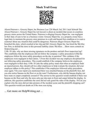 Mock Trail Essay
Alison Peterson v. Grocery Depot, Inc Business Law 226 March 3rd, 2011 Jack Schwab The
Alison Peterson v. Grocery Depot Inc tort lawsuit is about an incident that occurs in countless
grocery stores across the United States. Peterson is alleging Grocery Depot Inc. was negligent
in their duty of care to her as a business visitor. Grocery Depot Inc. as a property owner has a
legal duty to maintain the grocery store premises in a safe and hazard free condition or to warn a
customer about any situation that could be dangerous. Peterson alleges Grocery Depot Inc
breached this duty, which resulted in her slip and fall. Grocery Depot Inc. has hired the McAfee
law firm, to defend the store in this personal liability claim. McAfees ... Show more content on
Helpwriting.net ...
5.Mr. D Lake, why are there missing signatures on the produce and deli floor inspection log?
This establishes that the employees did not follow the company s safety procedures 6.Did the
employees follow the store safety procedures on the day in question? This validates if the
employees were negligent in their duties. 7.From this incident was any employee disciplined for
not following safety procedures. This would establish if the company believes the employees
were negligent in their duty. 8.Mr. D Lake the safety policy states that when an employee finds
an injured person, they should call two other employees to help evaluate the situation; did your
employee adhere to this policy? This establishes if the employees followed safety procedures
once again. 9.In your report you mentioned there was smashed banana on the plaintiffs foot, did
you also notice banana on the floor or on the mats? Furthermore, why did the banana display not
have mats or carpet completely around it? The answer to this question would establish if there was
banana on the floor and why the store only put slip mats in front and carpet behind the display. In
addition, this question establishes the store did not safe guard the sides of the display. 10.Can you
explain why the store did not take pictures of the incident scene and the plaintiffs shopping cart?
This question would cast doubt on if the store was trying
... Get more on HelpWriting.net ...
 