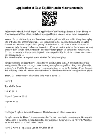 Application of Nash Equilibrium in Macroeconomics
Arjun Pahwa Math Research Paper The Application of the Nash Equilibrium in Game Theory to
Microeconomics ! One of the most challenging problems a business owner comes across is the
amount of a certain item he or she should stock and the price at which to sell it. Many factors play
into п¬Ѓnding this appropriate price. These include the cost of stocking the item, the projected
demand, and what the competition is pricing the same item at. The latter of the three factors is
considered to be the most challenging to consider. When attempting to tackle this problem we must
consider three factors. First, we must be able to accurately predict the outcome of our decisions.
Second, we must be able to accurately predict our competitionКјs decisions. ... Show more content
on Helpwriting.net ...
The second number corresponds to the outcome for the second player.
our opponent and act accordingly. This is known as solving the game. A dominant strategy is a
strategy that will reward one player more than any other player regardless of any other playerКјs
actions. To п¬Ѓnd the dominant strategy you must eliminate layers on the Strategic Form diagram.
The following tables will be used to describe how to identify the dominant strategy for each player.
Table 2.2: The table above follows the same rules as Table 2.1
Player 1
Top Middle Down
Left 45 35 25
Player 2 Center 16 25 20
Right 56 54 70
!
For Player 2, right is dominated by center. This is because all of the outcomes in
the right column for Player 2 are worse than all of the outcomes in the center column. Because the
right column is out of the picture, the middle row dominates the down row for Player 1. With this
we are left with a 2 x 2 table shown bellow.
Player 2 Player 1 Top Middle Left 45 35 Center 16 25
!
 