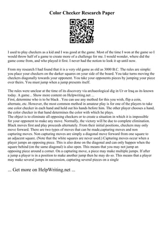 Color Checker Research Paper
I used to play checkers as a kid and I was good at the game. Most of the time I won at the game so I
would throw half of a game to create more of a challenge for me. I would wonder, where did the
game come from, and who played it first. I never had the notion to look it up until now.
From my research I had found that it is a very old game as old as 3000 B.C. The rules are simple:
you place your checkers on the darker squares on your side of the board. You take turns moving the
checkers diagonally towards your opponent. You take your opponents pieces by jumping your piece
over theirs. You must jump when a jump presents itself.
The rules were unclear at the time of its discovery via archaeological dig in Ur or Iraq as its known
today. A game... Show more content on Helpwriting.net ...
First, determine who is to be black . You can use any method for this you wish, flip a coin,
alternate, etc. However, the most common method in amateur play is for one of the players to take
one color checker in each hand and hold out his hands before him. The other player chooses a hand,
the color checker in that hand determines the color with which he plays.
The object is to eliminate all opposing checkers or to create a situation in which it is impossible
for your opponent to make any move. Normally, the victory will be due to complete elimination.
Black moves first and play proceeds alternately. From their initial positions, checkers may only
move forward. There are two types of moves that can be made,capturing moves and non
capturing moves. Non capturing moves are simply a diagonal move forward from one square to
an adjacent square. (Note that the white squares are never used.) Capturing moves occur when a
player jumps an opposing piece. This is also done on the diagonal and can only happen when the
square behind (on the same diagonal) is also open. This means that you may not jump an
opposing piece around a corner. On a capturing move, a piece may make multiple jumps. If after
a jump a player is in a position to make another jump then he may do so. This means that a player
may make several jumps in succession, capturing several pieces on a single
... Get more on HelpWriting.net ...
 
