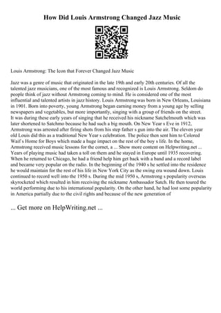 How Did Louis Armstrong Changed Jazz Music
Louis Armstrong: The Icon that Forever Changed Jazz Music
Jazz was a genre of music that originated in the late 19th and early 20th centuries. Of all the
talented jazz musicians, one of the most famous and recognized is Louis Armstrong. Seldom do
people think of jazz without Armstrong coming to mind. He is considered one of the most
influential and talented artists in jazz history. Louis Armstrongwas born in New Orleans, Louisiana
in 1901. Born into poverty, young Armstrong began earning money from a young age by selling
newspapers and vegetables, but more importantly, singing with a group of friends on the street.
It was during these early years of singing that he received his nickname Satchelmouth which was
later shortened to Satchmo because he had such a big mouth. On New Year s Eve in 1912,
Armstrong was arrested after firing shots from his step father s gun into the air. The eleven year
old Louis did this as a traditional New Year s celebration. The police then sent him to Colored
Waif s Home for Boys which made a huge impact on the rest of the boy s life. In the home,
Armstrong received music lessons for the cornet, a ... Show more content on Helpwriting.net ...
Years of playing music had taken a toll on them and he stayed in Europe until 1935 recovering.
When he returned to Chicago, he had a friend help him get back with a band and a record label
and became very popular on the radio. In the beginning of the 1940 s he settled into the residence
he would maintain for the rest of his life in New York City as the swing era wound down. Louis
continued to record well into the 1950 s. During the mid 1950 s, Armstrong s popularity overseas
skyrocketed which resulted in him receiving the nickname Ambassador Satch. He then toured the
world performing due to his international popularity. On the other hand, he had lost some popularity
in America partially due to the civil rights and because of the new generation of
... Get more on HelpWriting.net ...
 