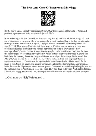 The Pros And Cons Of Interracial Marriage
By the power vested in me by the supreme Court, Over the objection of the State of Virginia, I
pronounce you man and wife. show words (actual clip?)
Mildred Loving, a 18 year old African American lady and her husband Richard Loving, a 25 year
old white man, were a couple who went against the laws of virginia. Due to the ban on interracial
marriage in their home state of Virginia. They got married in the state of Washington D.C on
June 2, 1958. They returned back to their hometown in Virginia as soon as the marriage was
official and licensed their certificate on their bedroom wall. After a few weeks of their
marriage, sheriff Garnett Brooks stormed into the couple s bedroom at two o clock am. He took
the couple to jail for violating the Virginia law which forbade interracial marriage. Richard was
bailed out the next day, however, pregnant Mildred spent nights there. Judge Bazile stated that
Almighty God created the races white, black, yellow, malay and red, and he placed them on
separate continents. ... The fact that he separated the races shows that he did not intend for the
races to mix. Show on screen. The couple were given a choice to either spent one year in jail, or
leave the state for 25 years and not to return together. The couple accepted the plea bargain, and left
the state and lived in Washington, D.C. for a time. They had three children in Washington, Sidney,
Donald, and Peggy. Despite the risk, the couple returned and lived secretly in Virginia. Unhappy
... Get more on HelpWriting.net ...
 