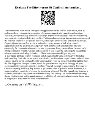 Evaluate The Effectiveness Of Conflict Intervention...
There are several intervention strategies and approaches for the conflict intervention, such as
problem solving, compromise, expansion of resources, organization redesign and activism.
However, problem solving, institutional redesign, expansion of resources, and activism are very
important intervention tools for this conflict. Problem solving strategy focuses on the attainment of
the common interests of the parties, however, it has significant weakness or limitations as well.
Organization redesign refers to restructuring the existing system, which allows to mix
representation in the government and power. Next, expansion of resources shall help the
community for better education and economic opportunity. Lastly, peaceful activism can build
strong community with knowledge, and education. It also forces the authorities to change their
mistreatment and misleading behaviors.... Show more content on Helpwriting.net ...
In this typical conflict, conflict resolution stakeholders should work collectively with mutual
understanding. Basically, nation states, peace leaders, multi national organizations, and the United
Nations have to have a joint coalition to work together. First, we should realize the fact that how
the Abu Sayyaf has emerged. People joined the group because they were unhappy with the
government intervention in minorities conflict. They felt themselves as politically depressed by
Christian majority, basically they wanted to get the fair share of political power. However, it is
more complex in recent days, because their goals are reformed. The Abu Sayyaf want to create a
caliphate, which is a very complicated idea in twenty first century. So, our intervention strategy
should be determined by the recent scenario. In addition, all international community should stand
in one place to intervene with these current terrorist
... Get more on HelpWriting.net ...
 